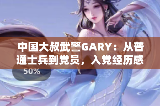 中国大叔武警GARY：从普通士兵到党员，入党经历感人至深