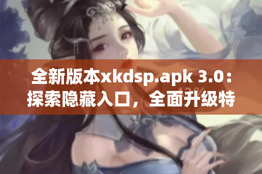 全新版本xkdsp.apk 3.0：探索隐藏入口，全面升级特色功能！