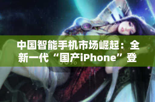 中国智能手机市场崛起：全新一代“国产iPhone”登场