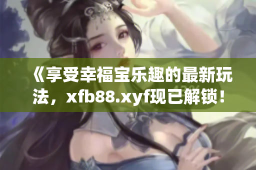 《享受幸福宝乐趣的最新玩法，xfb88.xyf现已解锁！》