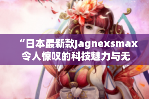 “日本最新款Jagnexsmax 令人惊叹的科技魅力与无与伦比的性能！”