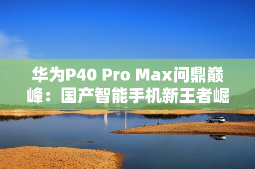 华为P40 Pro Max问鼎巅峰：国产智能手机新王者崛起