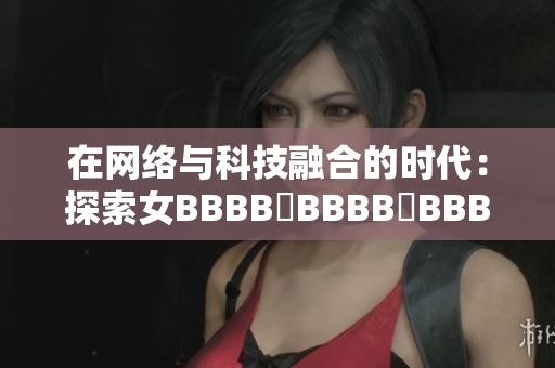 在网络与科技融合的时代：探索女BBBB槡BBBB槡BBBB的创新发展