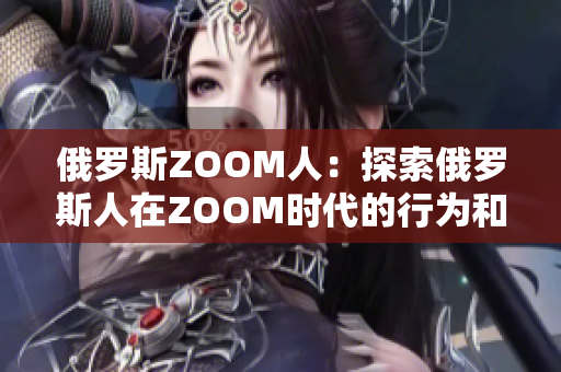 俄罗斯ZOOM人：探索俄罗斯人在ZOOM时代的行为和趋势