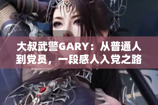 大叔武警GARY：从普通人到党员，一段感人入党之路