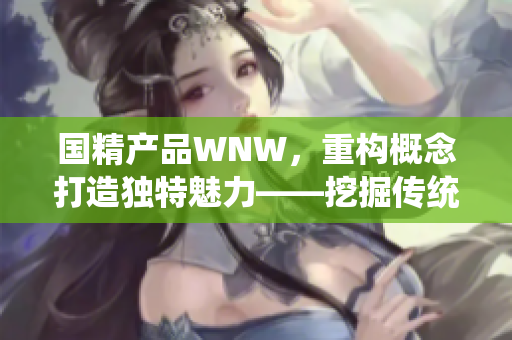 国精产品WNW，重构概念打造独特魅力——挖掘传统文化价值，开创时尚新纪元