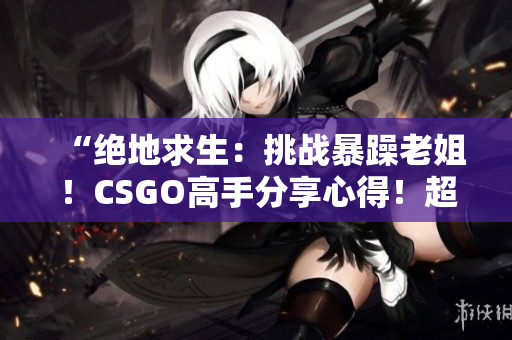 “绝地求生：挑战暴躁老姐！CSGO高手分享心得！超级有用！”