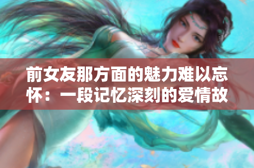 前女友那方面的魅力难以忘怀：一段记忆深刻的爱情故事