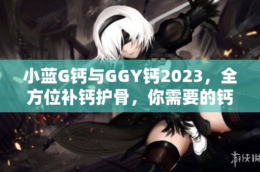 小蓝G钙与GGY钙2023，全方位补钙护骨，你需要的钙营养源！