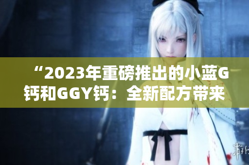 “2023年重磅推出的小蓝G钙和GGY钙：全新配方带来的营养升级”