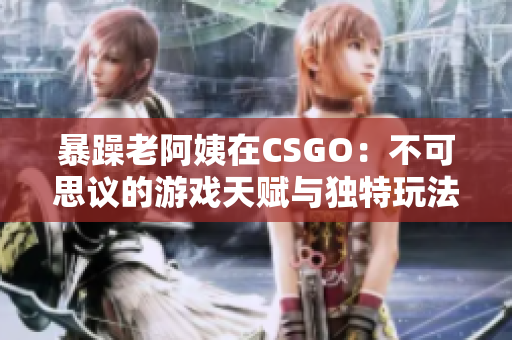 暴躁老阿姨在CSGO：不可思议的游戏天赋与独特玩法大公开