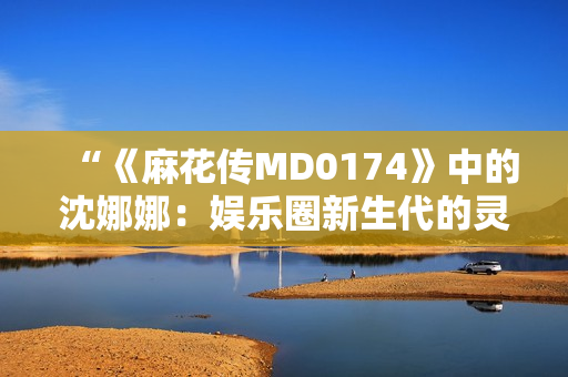 “《麻花传MD0174》中的沈娜娜：娱乐圈新生代的灵魂担当”