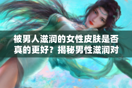 被男人滋润的女性皮肤是否真的更好？揭秘男性滋润对女性皮肤的影响