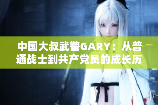 中国大叔武警GARY：从普通战士到共产党员的成长历程