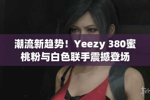 潮流新趋势！Yeezy 380蜜桃粉与白色联手震撼登场