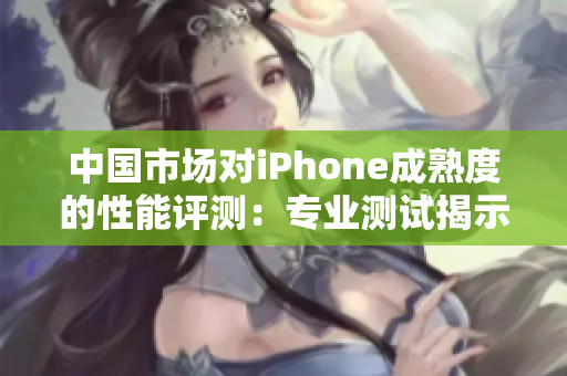 中国市场对iPhone成熟度的性能评测：专业测试揭示其表现如何