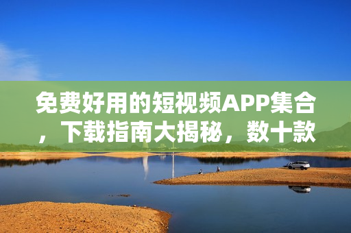 免费好用的短视频APP集合，下载指南大揭秘，数十款应用全面评测对比！