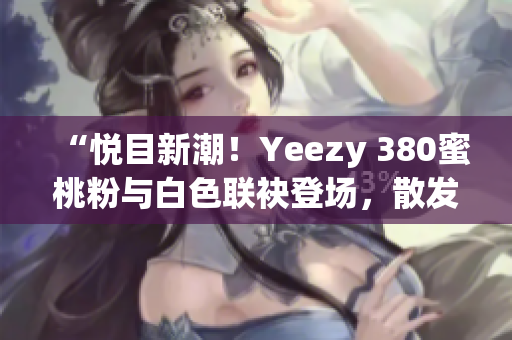 “悦目新潮！Yeezy 380蜜桃粉与白色联袂登场，散发时尚魅力”