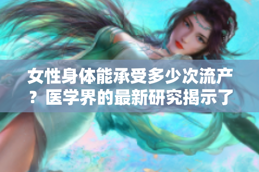 女性身体能承受多少次流产？医学界的最新研究揭示了答案