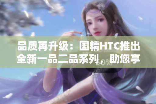 品质再升级：国精HTC推出全新一品二品系列，助您享受卓越品质生活