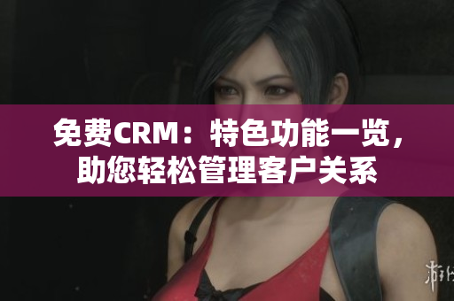 免费CRM：特色功能一览，助您轻松管理客户关系