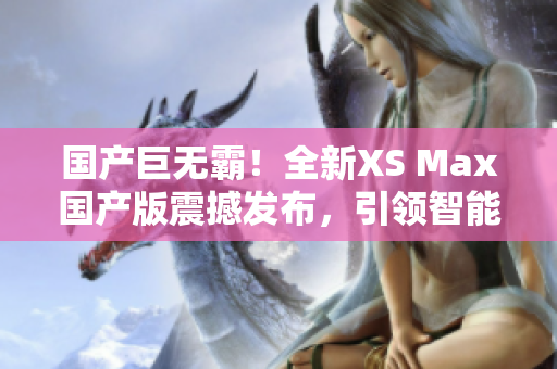 国产巨无霸！全新XS Max国产版震撼发布，引领智能手机新潮流