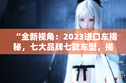 “全新视角：2023进口车揭秘，七大品牌七款车型，揭开行业神秘面纱！”