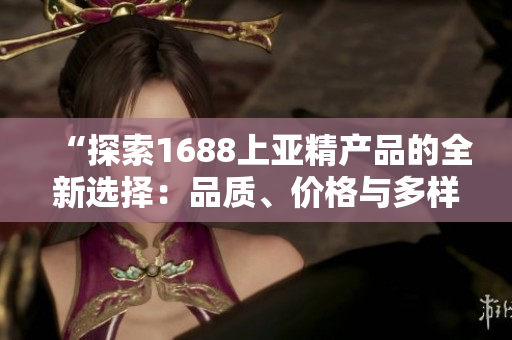 “探索1688上亚精产品的全新选择：品质、价格与多样性一网打尽！”