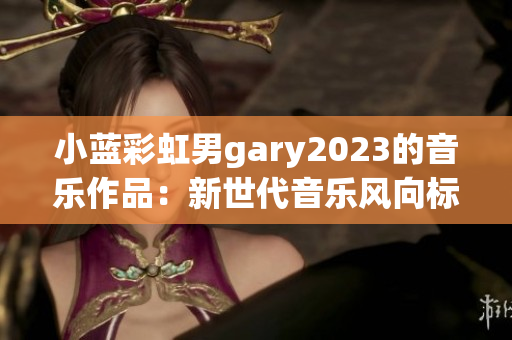 小蓝彩虹男gary2023的音乐作品：新世代音乐风向标