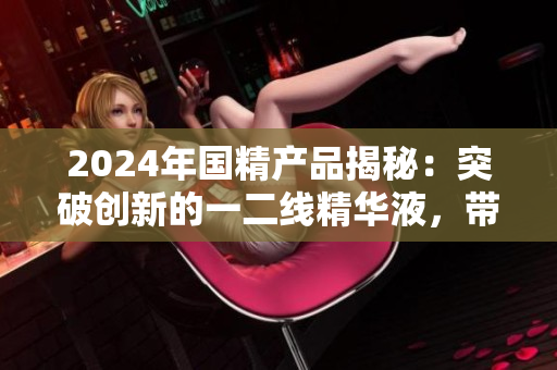 2024年国精产品揭秘：突破创新的一二线精华液，带来绝佳护肤体验