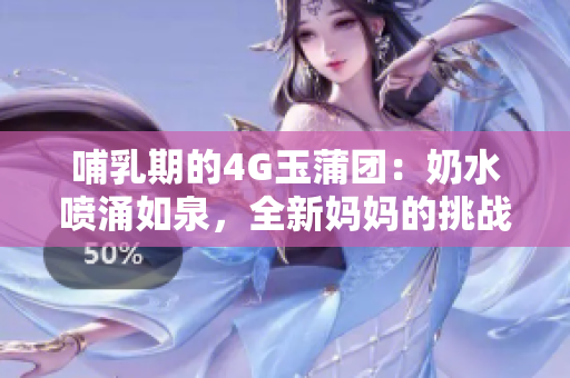 哺乳期的4G玉蒲团：奶水喷涌如泉，全新妈妈的挑战与成就