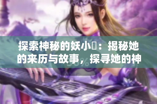 探索神秘的妖小槡：揭秘她的来历与故事，探寻她的神秘力量和魅力