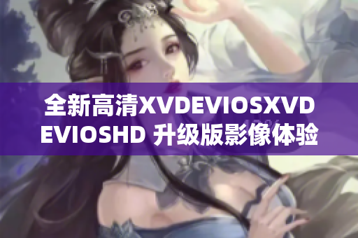 全新高清XVDEVIOSXVDEVIOSHD 升级版影像体验引领视觉享受