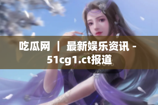 吃瓜网 ｜ 最新娱乐资讯 - 51cg1.ct报道