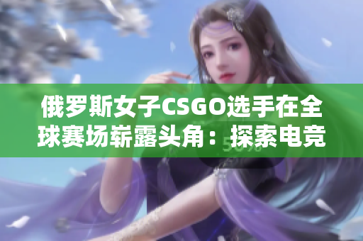 俄罗斯女子CSGO选手在全球赛场崭露头角：探索电竞新星