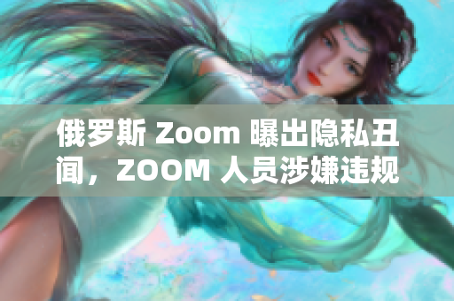 俄罗斯 Zoom 曝出隐私丑闻，ZOOM 人员涉嫌违规操作。