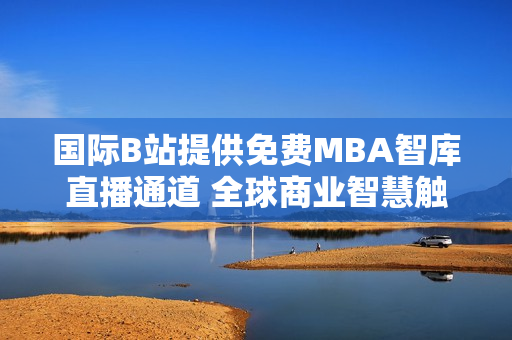 国际B站提供免费MBA智库直播通道 全球商业智慧触手可及