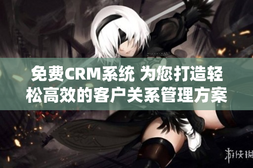 免费CRM系统 为您打造轻松高效的客户关系管理方案