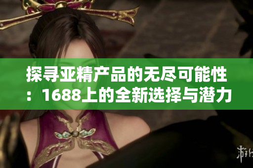 探寻亚精产品的无尽可能性：1688上的全新选择与潜力