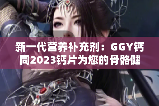 新一代营养补充剂：GGY钙同2023钙片为您的骨骼健康保驾护航