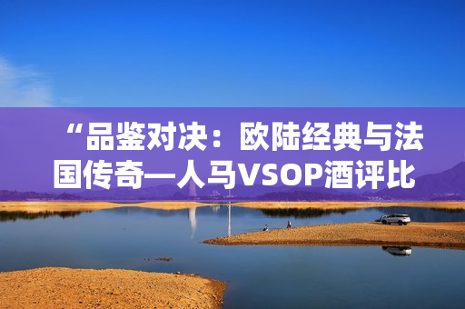 “品鉴对决：欧陆经典与法国传奇—人马VSOP酒评比”