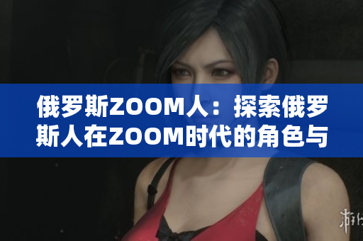 俄罗斯ZOOM人：探索俄罗斯人在ZOOM时代的角色与影响