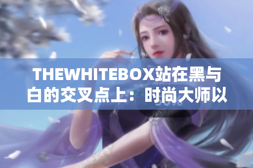 THEWHITEBOX站在黑与白的交叉点上：时尚大师以对比勾勒新时尚潮流