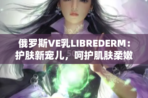 俄罗斯VE乳LIBREDERM：护肤新宠儿，呵护肌肤柔嫩与光滑