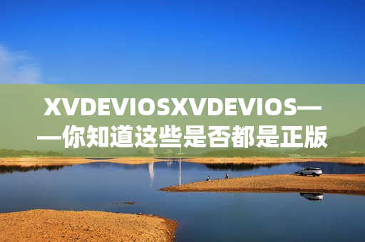 XVDEVIOSXVDEVIOS——你知道这些是否都是正版产品吗？