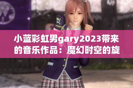 小蓝彩虹男gary2023带来的音乐作品：魔幻时空的旋律与感动旅程