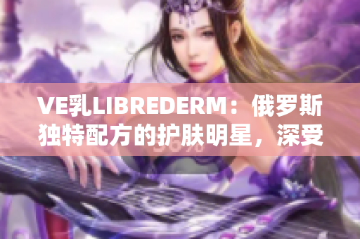 VE乳LIBREDERM：俄罗斯独特配方的护肤明星，深受用户喜爱