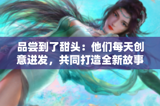 品尝到了甜头：他们每天创意迸发，共同打造全新故事！