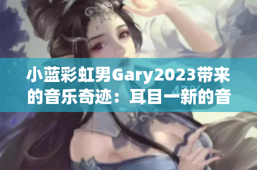 小蓝彩虹男Gary2023带来的音乐奇迹：耳目一新的音乐作品风格