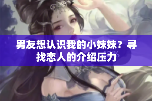 男友想认识我的小妹妹？寻找恋人的介绍压力